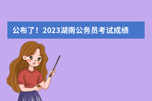 公布了！2023湖南公务员考试成绩和笔试排名 2023湖南省省考分数